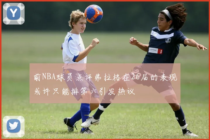前NBA球员点评弗拉格在26届的表现或许只能排第六引发热议