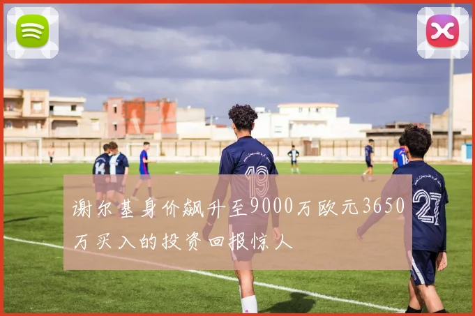 谢尔基身价飙升至9000万欧元3650万买入的投资回报惊人