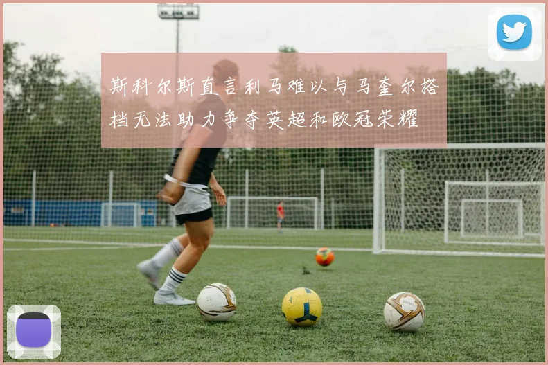 斯科尔斯直言利马难以与马奎尔搭档无法助力争夺英超和欧冠荣耀