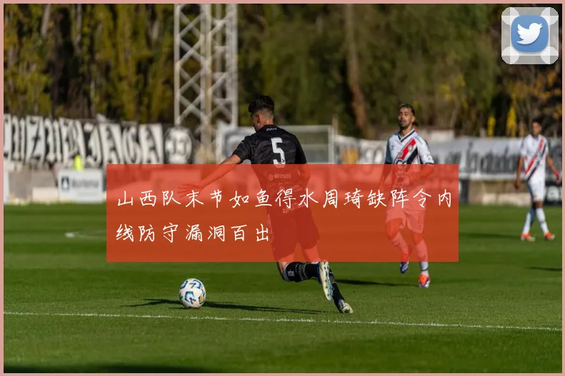 山西队末节如鱼得水周琦缺阵令内线防守漏洞百出