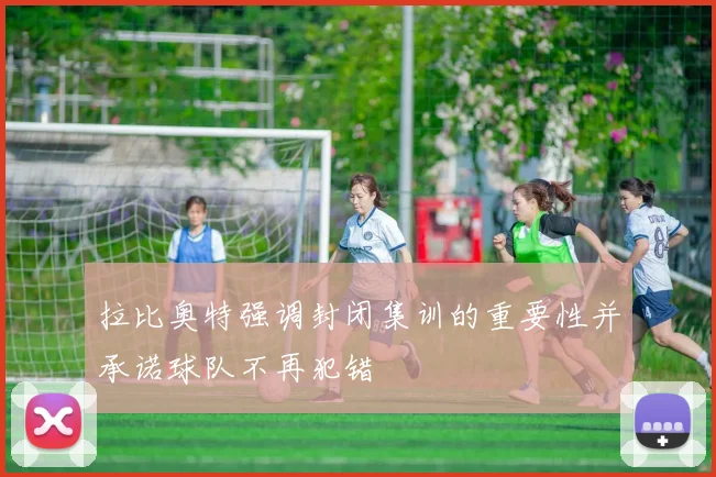 拉比奥特强调封闭集训的重要性并承诺球队不再犯错