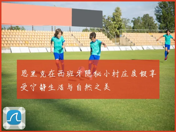 恩里克在西班牙隐秘小村庄度假享受宁静生活与自然之美