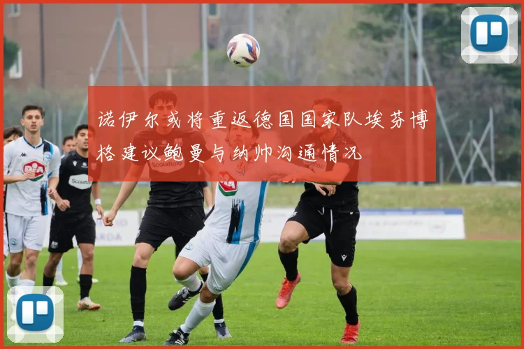 诺伊尔或将重返德国国家队埃芬博格建议鲍曼与纳帅沟通情况