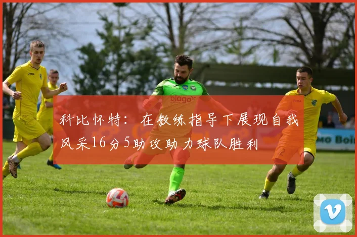 科比怀特：在教练指导下展现自我风采16分5助攻助力球队胜利