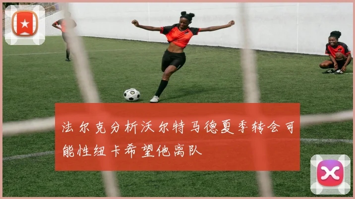 法尔克分析沃尔特马德夏季转会可能性纽卡希望他离队