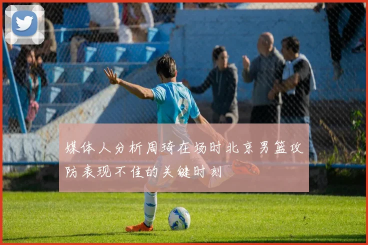 媒体人分析周琦在场时北京男篮攻防表现不佳的关键时刻