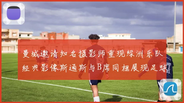 曼城邀请知名摄影师重现绿洲乐队经典影像斯通斯与B席同框展现足球魅力