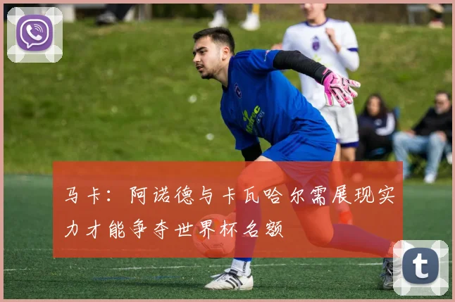 马卡：阿诺德与卡瓦哈尔需展现实力才能争夺世界杯名额