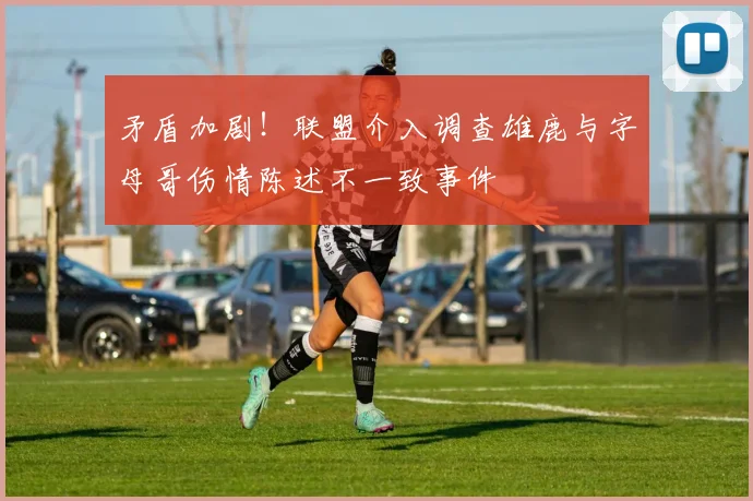 矛盾加剧！联盟介入调查雄鹿与字母哥伤情陈述不一致事件