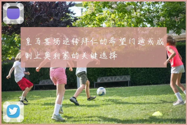 皇马客场逆转拜仁的希望门迪或成制止奥利塞的关键选择